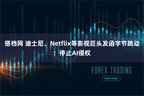 搭档网 迪士尼、Netflix等影视巨头发函字节跳动：停止AI侵权