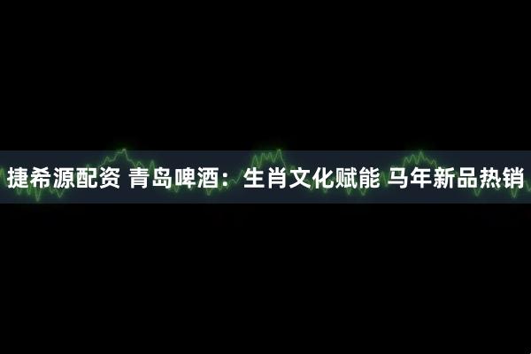 捷希源配资 青岛啤酒：生肖文化赋能 马年新品热销
