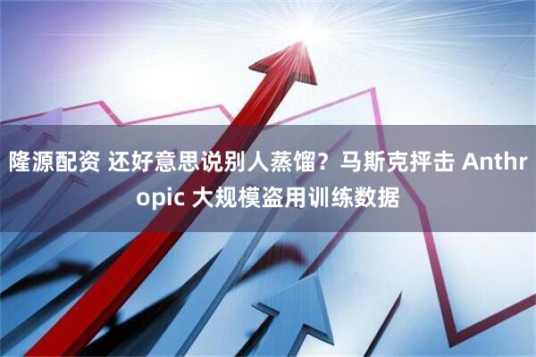 隆源配资 还好意思说别人蒸馏？马斯克抨击 Anthropic 大规模盗用训练数据