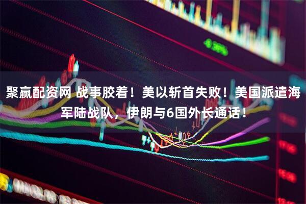 聚赢配资网 战事胶着！美以斩首失败！美国派遣海军陆战队，伊朗与6国外长通话！