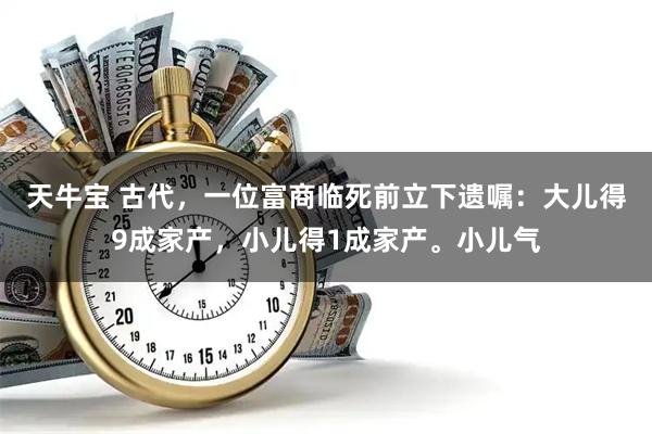 天牛宝 古代，一位富商临死前立下遗嘱：大儿得9成家产，小儿得1成家产。小儿气