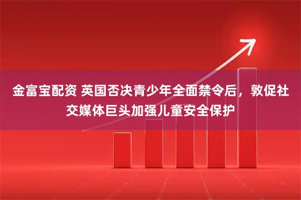 金富宝配资 英国否决青少年全面禁令后，敦促社交媒体巨头加强儿童安全保护