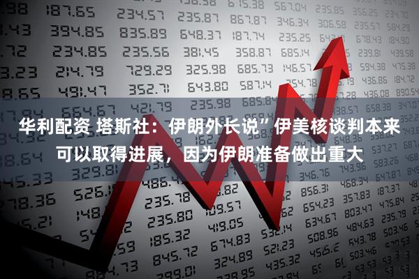 华利配资 塔斯社：伊朗外长说”伊美核谈判本来可以取得进展，因为伊朗准备做出重大