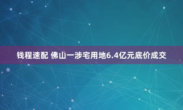 钱程速配 佛山一涉宅用地6.4亿元底价成交