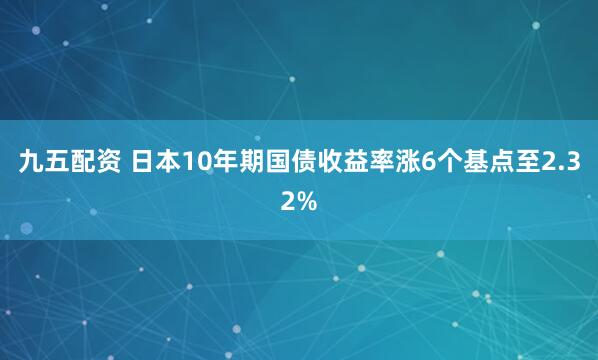 九五配资 日本10年期国债收益率涨6个基点至2.32%