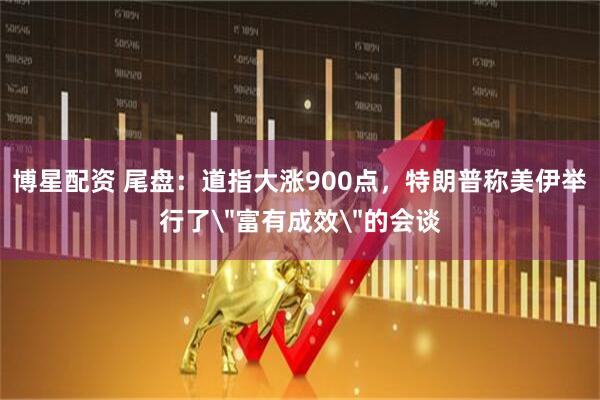 博星配资 尾盘：道指大涨900点，特朗普称美伊举行了＂富有成效＂的会谈