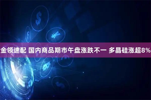 金领速配 国内商品期市午盘涨跌不一 多晶硅涨超8%