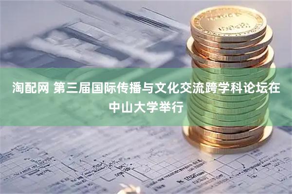 淘配网 第三届国际传播与文化交流跨学科论坛在中山大学举行