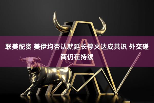 联美配资 美伊均否认就延长停火达成共识 外交磋商仍在持续