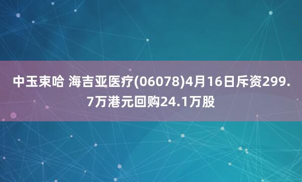 中玉束哈 海吉亚医疗(06078)4月16日斥资299.7万港元回购24.1万股