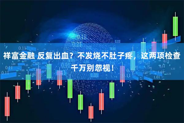 祥富金融 反复出血？不发烧不肚子疼，这两项检查千万别忽视！