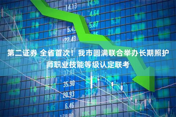 第二证券 全省首次！我市圆满联合举办长期照护师职业技能等级认定联考