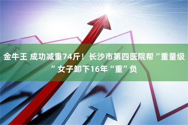 金牛王 成功减重74斤！长沙市第四医院帮“重量级”女子卸下16年“重”负