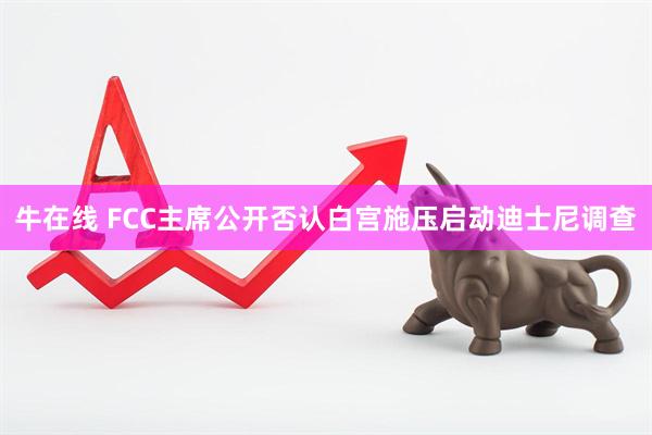牛在线 FCC主席公开否认白宫施压启动迪士尼调查