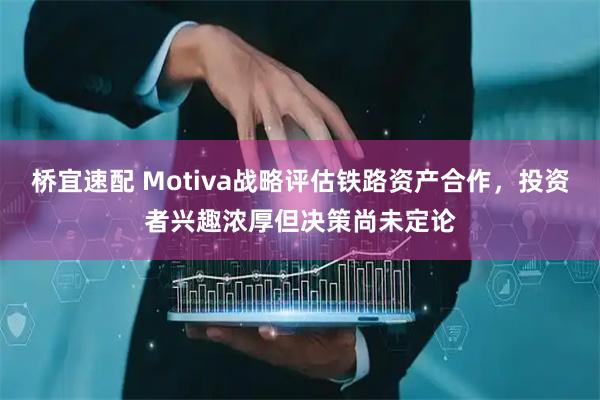 桥宜速配 Motiva战略评估铁路资产合作，投资者兴趣浓厚但决策尚未定论