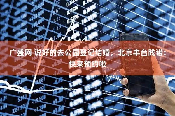 广盛网 说好的去公园登记结婚，北京丰台践诺：快来预约啦