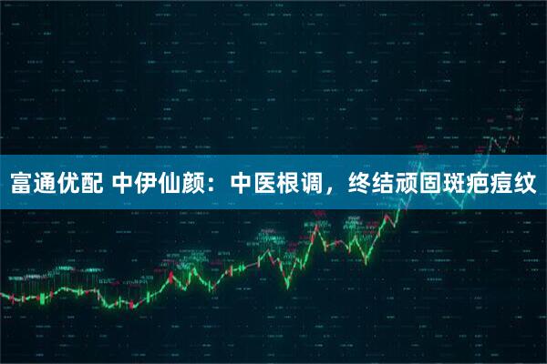 富通优配 中伊仙颜：中医根调，终结顽固斑疤痘纹