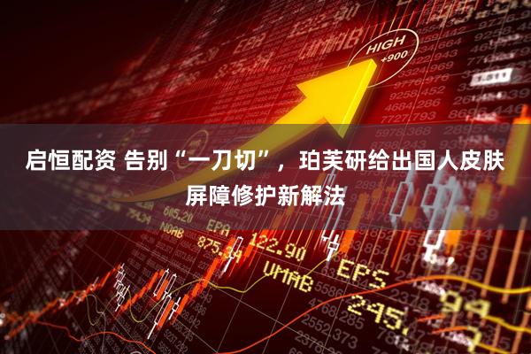 启恒配资 告别“一刀切”，珀芙研给出国人皮肤屏障修护新解法