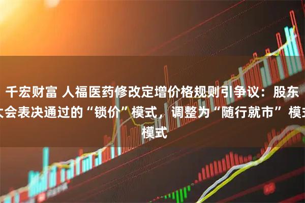 千宏财富 人福医药修改定增价格规则引争议：股东大会表决通过的“锁价”模式，调整为“随行就市” 模式